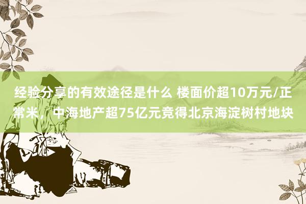 经验分享的有效途径是什么 楼面价超10万元/正常米，中海地产超75亿元竞得北京海淀树村地块