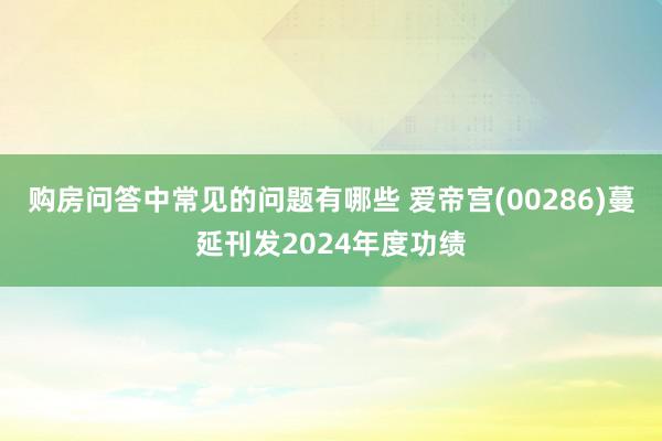 购房问答中常见的问题有哪些 爱帝宫(00286)蔓延刊发2024年度功绩