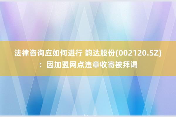 法律咨询应如何进行 韵达股份(002120.SZ)：因加盟网点违章收寄被拜谒